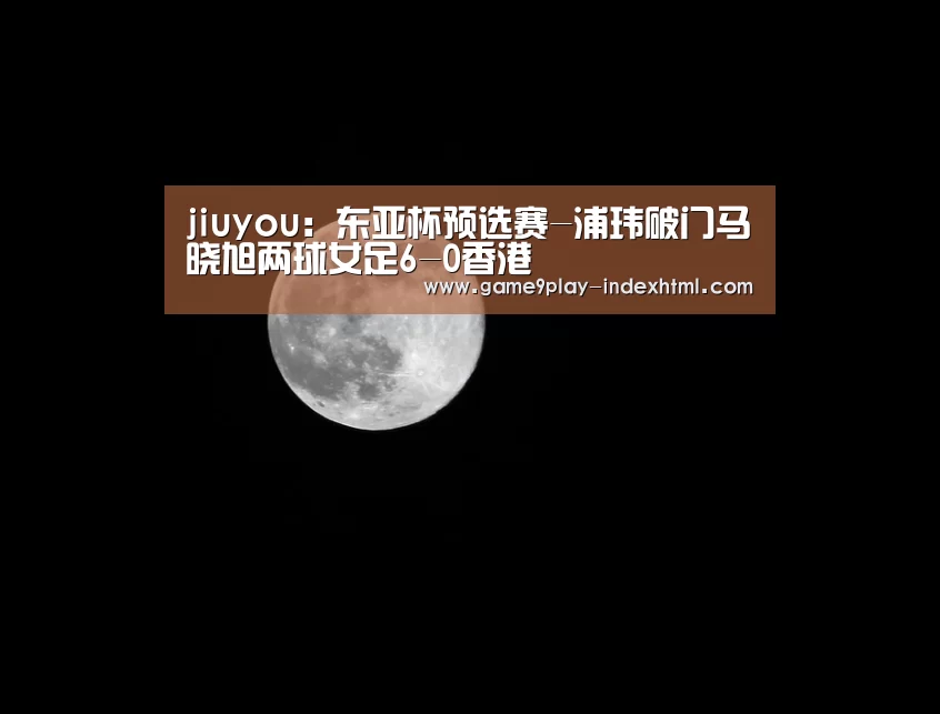 jiuyou：东亚杯预选赛-浦玮破门马晓旭两球女足6-0香港(图3)