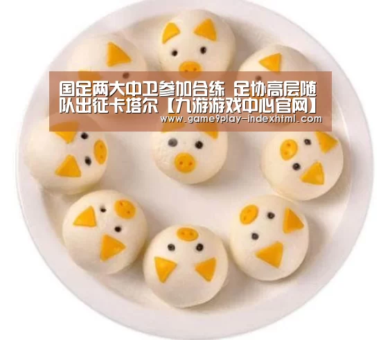 国足两大中卫参加合练 足协高层随队出征卡塔尔【九游游戏中心官网】(图1)